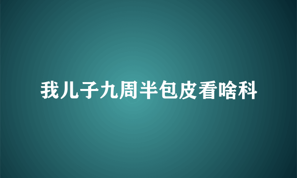 我儿子九周半包皮看啥科