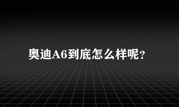 奥迪A6到底怎么样呢？