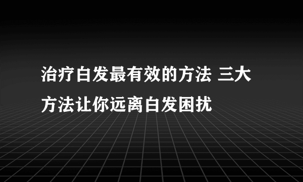 治疗白发最有效的方法 三大方法让你远离白发困扰