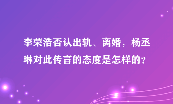 李荣浩否认出轨、离婚，杨丞琳对此传言的态度是怎样的？