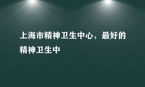 上海市精神卫生中心，最好的精神卫生中