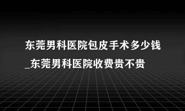 东莞男科医院包皮手术多少钱_东莞男科医院收费贵不贵