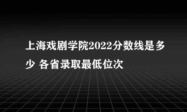 上海戏剧学院2022分数线是多少 各省录取最低位次