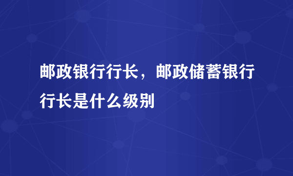 邮政银行行长，邮政储蓄银行行长是什么级别