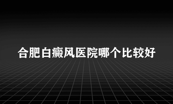 合肥白癜风医院哪个比较好