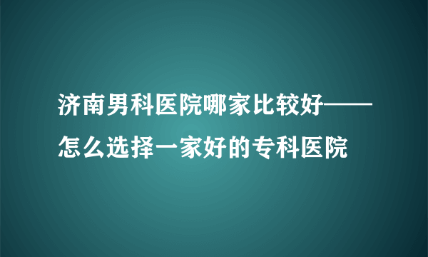 济南男科医院哪家比较好——怎么选择一家好的专科医院