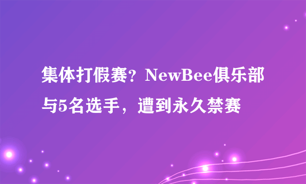 集体打假赛？NewBee俱乐部与5名选手，遭到永久禁赛