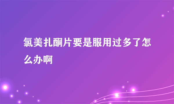 氯美扎酮片要是服用过多了怎么办啊