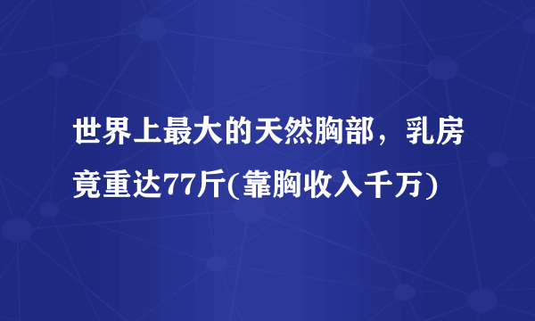 世界上最大的天然胸部，乳房竟重达77斤(靠胸收入千万)