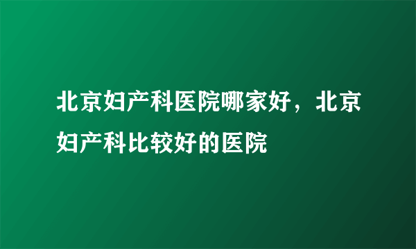 北京妇产科医院哪家好，北京妇产科比较好的医院