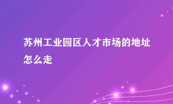 苏州工业园区人才市场的地址怎么走