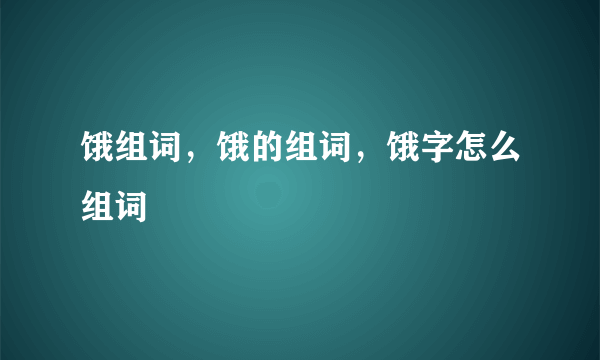 饿组词，饿的组词，饿字怎么组词