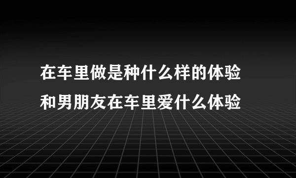 在车里做是种什么样的体验 和男朋友在车里爱什么体验