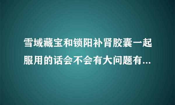 雪域藏宝和锁阳补肾胶囊一起服用的话会不会有大问题有副作用吗