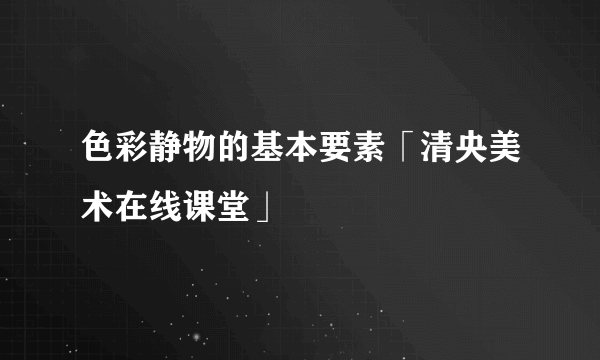 色彩静物的基本要素「清央美术在线课堂」