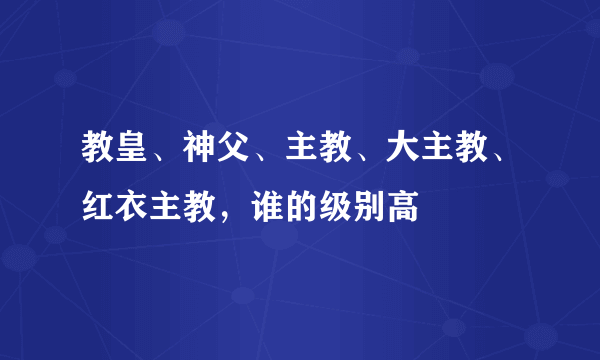 教皇、神父、主教、大主教、红衣主教，谁的级别高