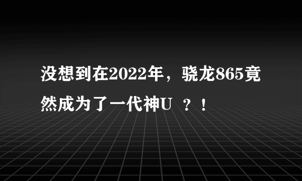 没想到在2022年，骁龙865竟然成为了一代神U  ？！