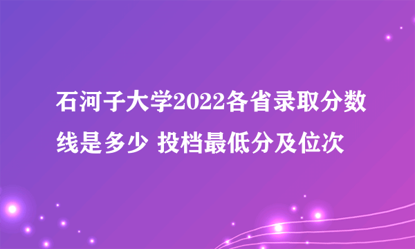 石河子大学2022各省录取分数线是多少 投档最低分及位次