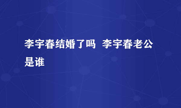 李宇春结婚了吗  李宇春老公是谁