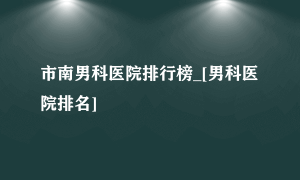 市南男科医院排行榜_[男科医院排名]