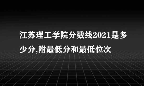 江苏理工学院分数线2021是多少分,附最低分和最低位次