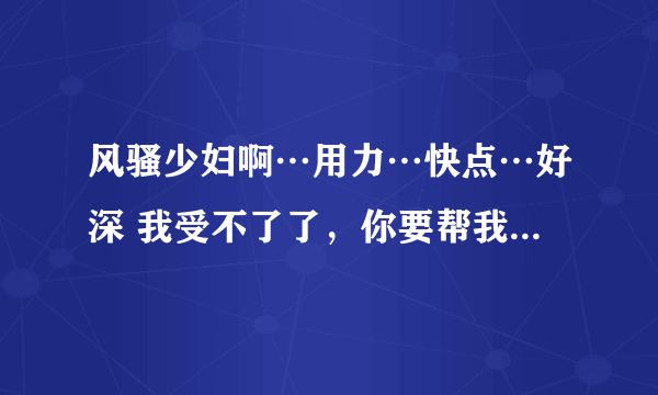 风骚少妇啊…用力…快点…好深 我受不了了，你要帮我……-情感口述