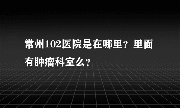 常州102医院是在哪里？里面有肿瘤科室么？