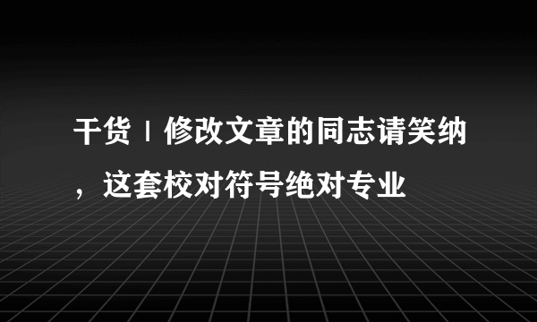 干货｜修改文章的同志请笑纳，这套校对符号绝对专业