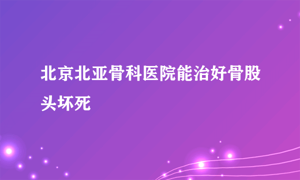 北京北亚骨科医院能治好骨股头坏死