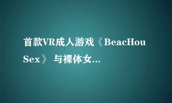 首款VR成人游戏《BeacHouSex》 与裸体女主零距离