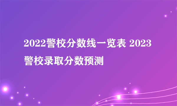 2022警校分数线一览表 2023警校录取分数预测