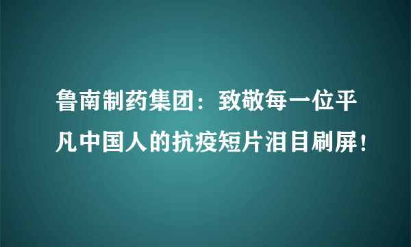 鲁南制药集团：致敬每一位平凡中国人的抗疫短片泪目刷屏！