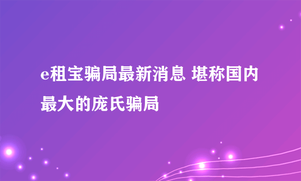 e租宝骗局最新消息 堪称国内最大的庞氏骗局