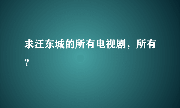 求汪东城的所有电视剧，所有？