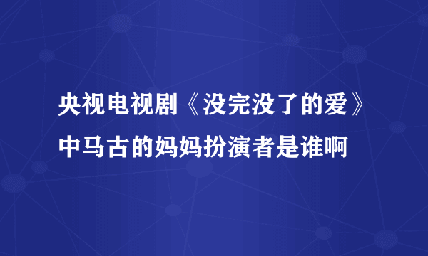 央视电视剧《没完没了的爱》中马古的妈妈扮演者是谁啊