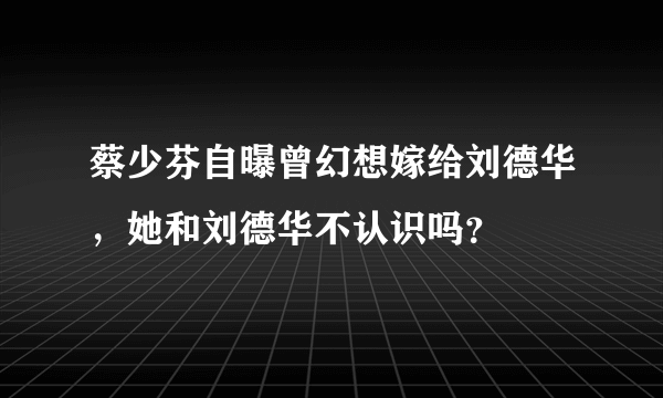 蔡少芬自曝曾幻想嫁给刘德华，她和刘德华不认识吗？