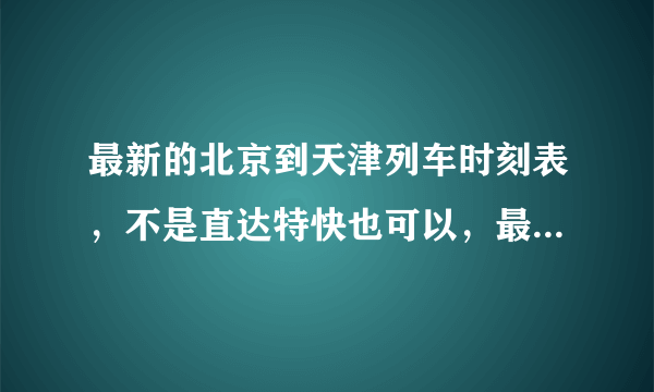 最新的北京到天津列车时刻表，不是直达特快也可以，最好附价格！谢谢