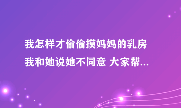 我怎样才偷偷摸妈妈的乳房 我和她说她不同意 大家帮帮我，怎样偷偷摸，睡觉摸行不通，快帮帮我啊 谢谢大家