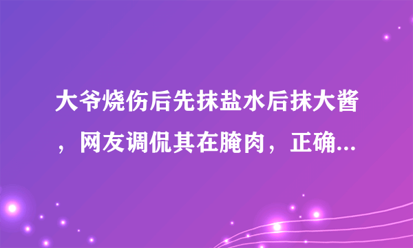 大爷烧伤后先抹盐水后抹大酱，网友调侃其在腌肉，正确做法是怎样的？