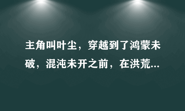 主角叫叶尘，穿越到了鸿蒙未破，混沌未开之前，在洪荒世界纵横无敌，最后回到都市。这部小说叫什么名字？