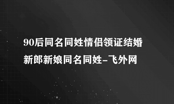 90后同名同姓情侣领证结婚 新郎新娘同名同姓-飞外网