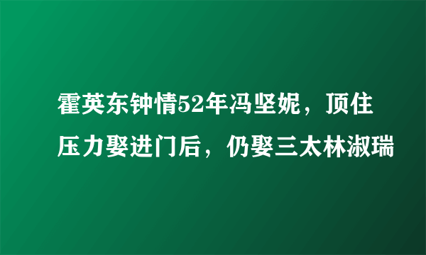 霍英东钟情52年冯坚妮，顶住压力娶进门后，仍娶三太林淑瑞