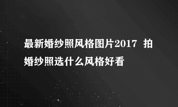 最新婚纱照风格图片2017  拍婚纱照选什么风格好看