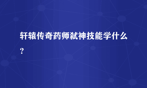 轩辕传奇药师弑神技能学什么？