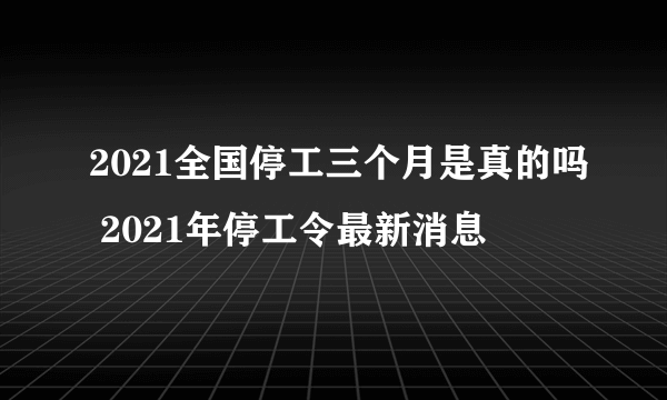 2021全国停工三个月是真的吗 2021年停工令最新消息