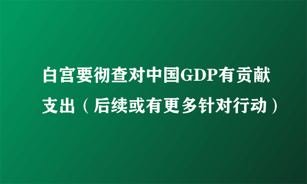 白宫要彻查对中国GDP有贡献支出（后续或有更多针对行动）