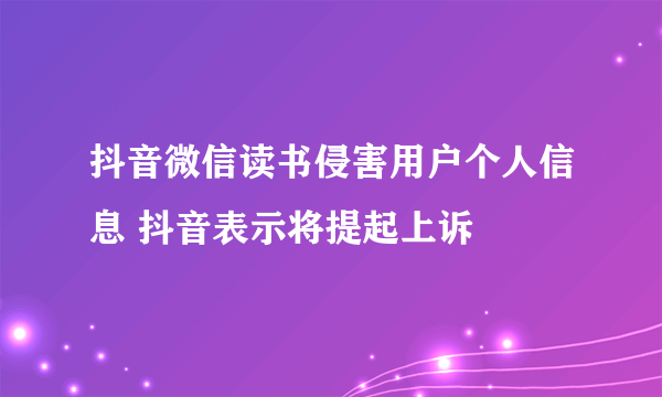 抖音微信读书侵害用户个人信息 抖音表示将提起上诉