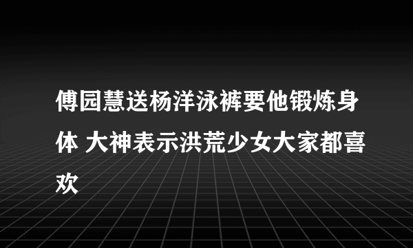 傅园慧送杨洋泳裤要他锻炼身体 大神表示洪荒少女大家都喜欢