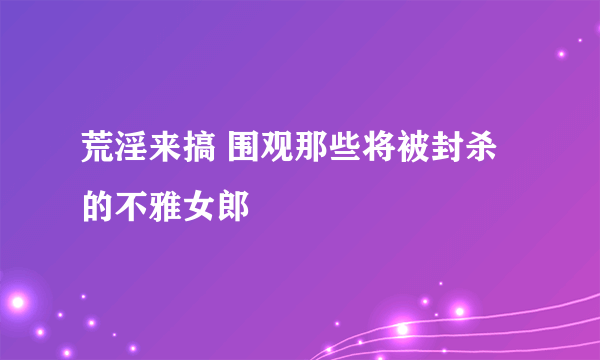 荒淫来搞 围观那些将被封杀的不雅女郎