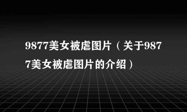 9877美女被虐图片（关于9877美女被虐图片的介绍）